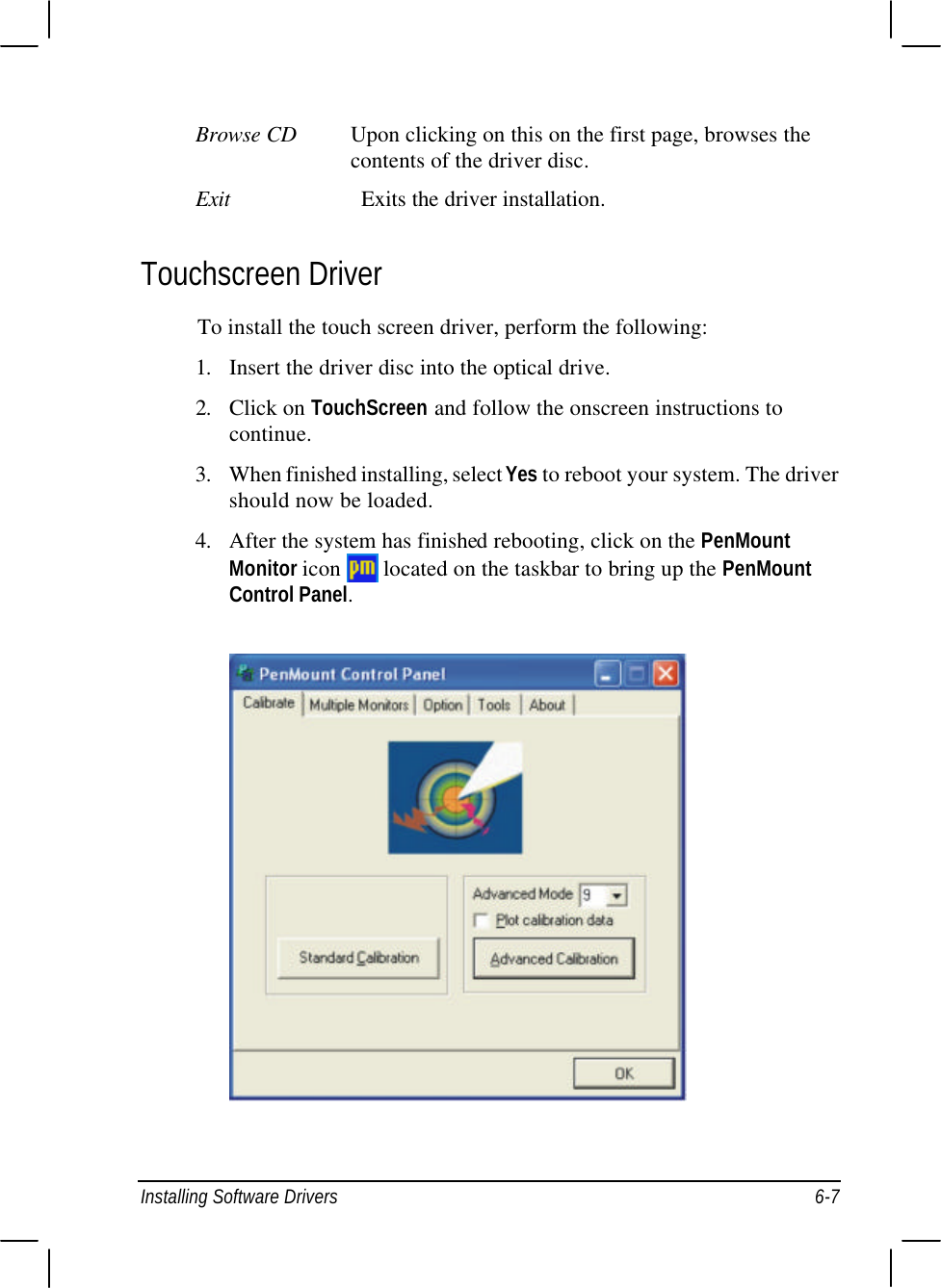  Installing Software Drivers 6-7 Browse CD Upon clicking on this on the first page, browses the contents of the driver disc. Exit Exits the driver installation. Touchscreen Driver To install the touch screen driver, perform the following: 1. Insert the driver disc into the optical drive. 2. Click on TouchScreen and follow the onscreen instructions to continue. 3. When finished installing, select Yes to reboot your system. The driver should now be loaded. 4. After the system has finished rebooting, click on the PenMount Monitor icon   located on the taskbar to bring up the PenMount Control Panel.  