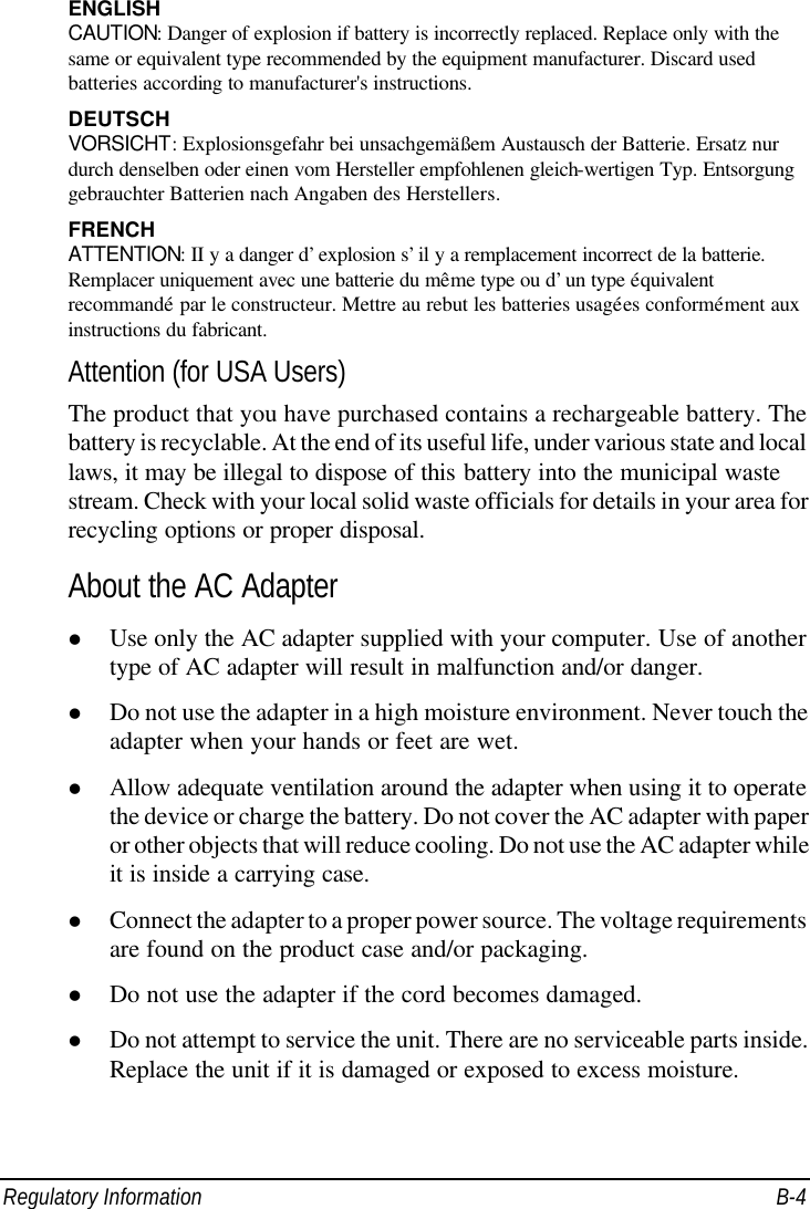  Regulatory Information B-4 ENGLISH CAUTION: Danger of explosion if battery is incorrectly replaced. Replace only with the same or equivalent type recommended by the equipment manufacturer. Discard used batteries according to manufacturer&apos;s instructions. DEUTSCH VORSICHT: Explosionsgefahr bei unsachgemäßem Austausch der Batterie. Ersatz nur durch denselben oder einen vom Hersteller empfohlenen gleich-wertigen Typ. Entsorgung gebrauchter Batterien nach Angaben des Herstellers. FRENCH ATTENTION: II y a danger d’explosion s’il y a remplacement incorrect de la batterie. Remplacer uniquement avec une batterie du même type ou d’un type équivalent recommandé par le constructeur. Mettre au rebut les batteries usagées conformément aux instructions du fabricant. Attention (for USA Users) The product that you have purchased contains a rechargeable battery. The battery is recyclable. At the end of its useful life, under various state and local laws, it may be illegal to dispose of this battery into the municipal waste stream. Check with your local solid waste officials for details in your area for recycling options or proper disposal. About the AC Adapter l Use only the AC adapter supplied with your computer. Use of another type of AC adapter will result in malfunction and/or danger. l Do not use the adapter in a high moisture environment. Never touch the adapter when your hands or feet are wet. l Allow adequate ventilation around the adapter when using it to operate the device or charge the battery. Do not cover the AC adapter with paper or other objects that will reduce cooling. Do not use the AC adapter while it is inside a carrying case. l Connect the adapter to a proper power source. The voltage requirements are found on the product case and/or packaging. l Do not use the adapter if the cord becomes damaged. l Do not attempt to service the unit. There are no serviceable parts inside. Replace the unit if it is damaged or exposed to excess moisture. 