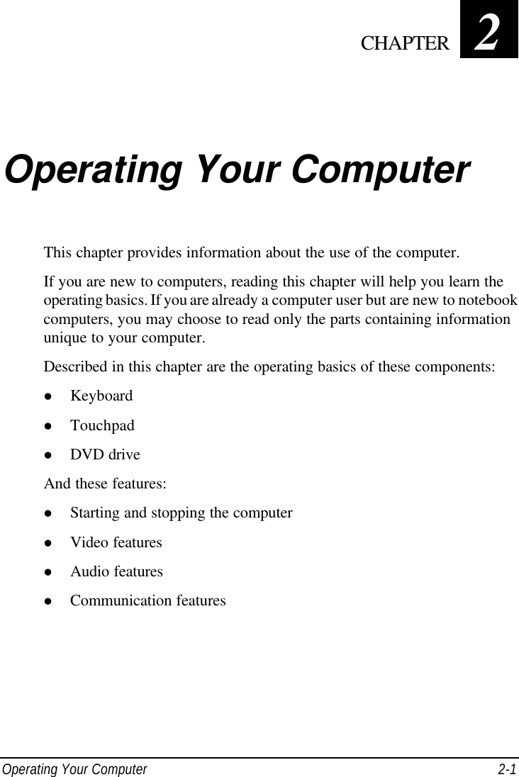  Operating Your Computer 2-1 Chapter   2  Operating Your Computer This chapter provides information about the use of the computer. If you are new to computers, reading this chapter will help you learn the operating basics. If you are already a computer user but are new to notebook computers, you may choose to read only the parts containing information unique to your computer. Described in this chapter are the operating basics of these components: l Keyboard l Touchpad l DVD drive And these features: l Starting and stopping the computer l Video features l Audio features l Communication features  CHAPTER 