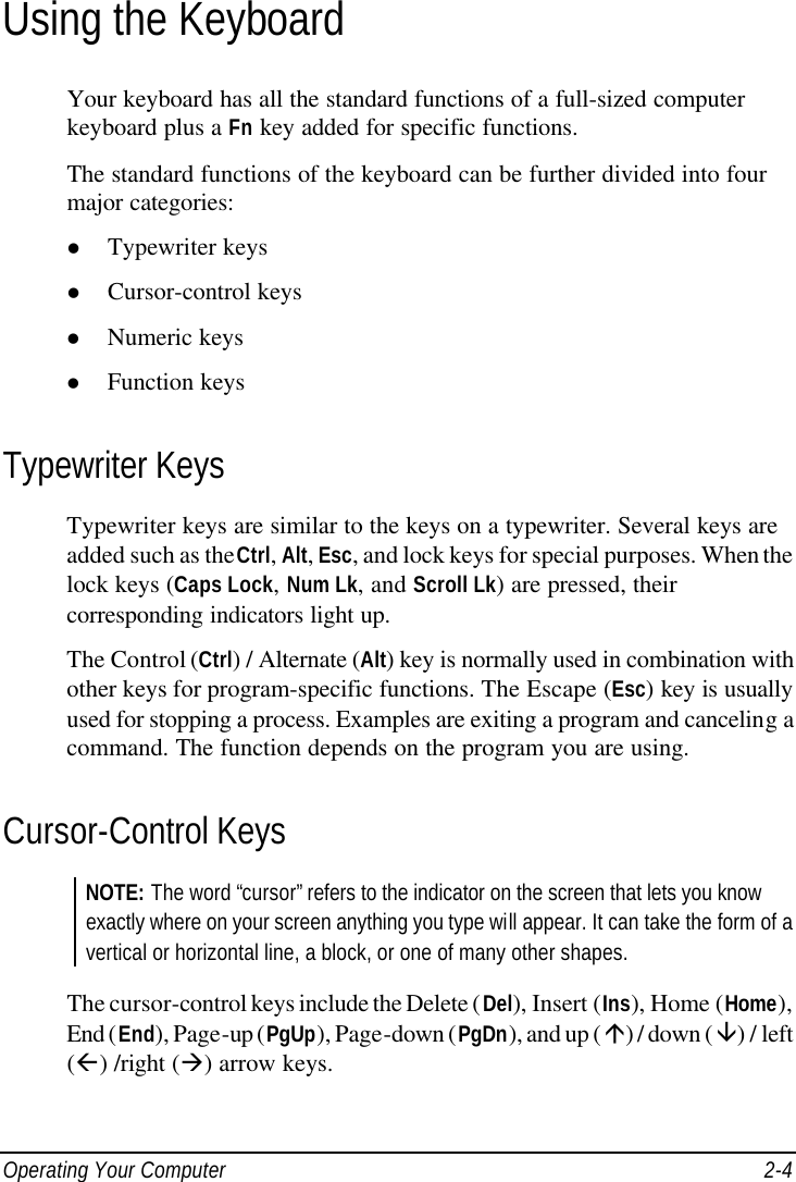  Operating Your Computer 2-4 Using the Keyboard Your keyboard has all the standard functions of a full-sized computer keyboard plus a Fn key added for specific functions. The standard functions of the keyboard can be further divided into four major categories: l Typewriter keys l Cursor-control keys l Numeric keys l Function keys Typewriter Keys Typewriter keys are similar to the keys on a typewriter. Several keys are added such as the Ctrl, Alt, Esc, and lock keys for special purposes. When the lock keys (Caps Lock, Num Lk, and Scroll Lk) are pressed, their corresponding indicators light up. The Control (Ctrl) / Alternate (Alt) key is normally used in combination with other keys for program-specific functions. The Escape (Esc) key is usually used for stopping a process. Examples are exiting a program and canceling a command. The function depends on the program you are using. Cursor-Control Keys NOTE: The word “cursor” refers to the indicator on the screen that lets you know exactly where on your screen anything you type will appear. It can take the form of a vertical or horizontal line, a block, or one of many other shapes.  The cursor-control keys include the Delete (Del), Insert (Ins), Home (Home), End (End), Page-up (PgUp), Page-down (PgDn), and up (á) / down (â) / left (ß) /right (à) arrow keys. 