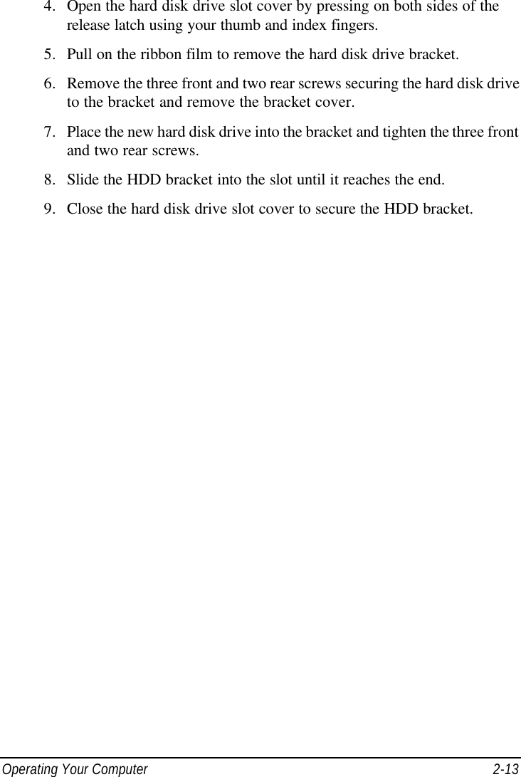  Operating Your Computer 2-13 4. Open the hard disk drive slot cover by pressing on both sides of the release latch using your thumb and index fingers. 5. Pull on the ribbon film to remove the hard disk drive bracket. 6. Remove the three front and two rear screws securing the hard disk drive to the bracket and remove the bracket cover. 7. Place the new hard disk drive into the bracket and tighten the three front and two rear screws. 8. Slide the HDD bracket into the slot until it reaches the end. 9. Close the hard disk drive slot cover to secure the HDD bracket. 