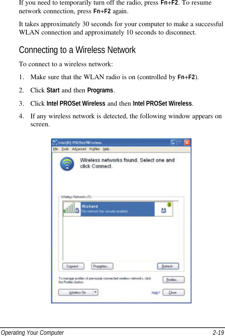  Operating Your Computer 2-19 If you need to temporarily turn off the radio, press Fn+F2. To resume network connection, press Fn+F2 again. It takes approximately 30 seconds for your computer to make a successful WLAN connection and approximately 10 seconds to disconnect. Connecting to a Wireless Network To connect to a wireless network: 1. Make sure that the WLAN radio is on (controlled by Fn+F2). 2. Click Start and then Programs. 3. Click Intel PROSet Wireless and then Intel PROSet Wireless. 4. If any wireless network is detected, the following window appears on screen.  