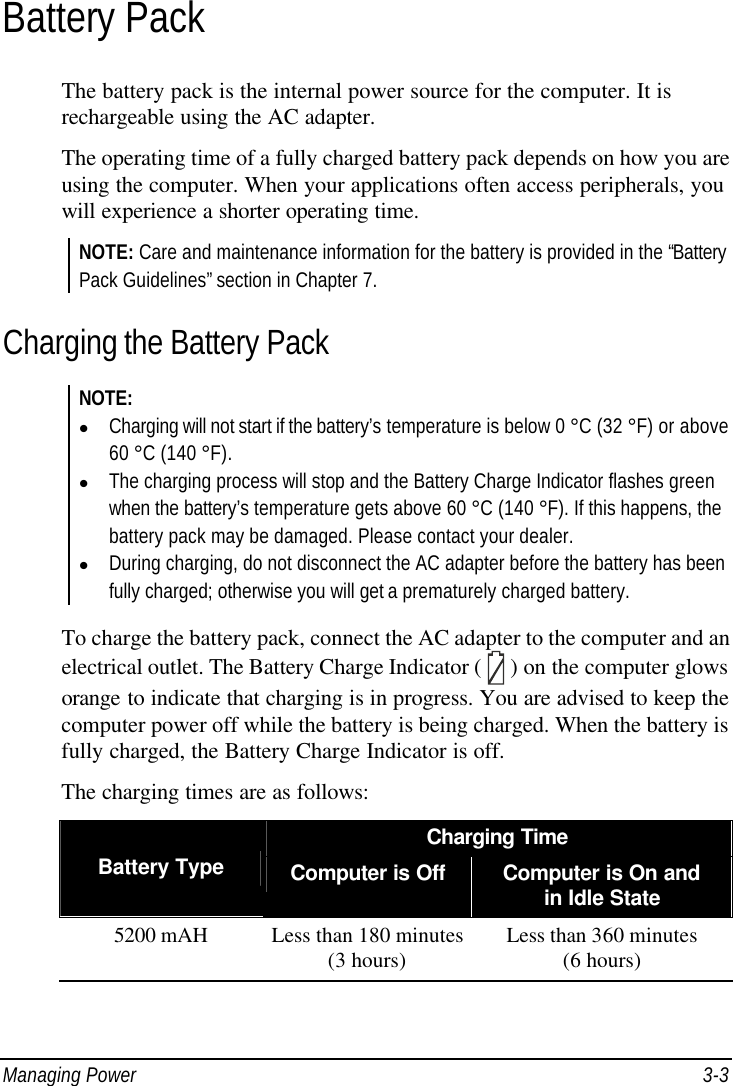  Managing Power 3-3 Battery Pack The battery pack is the internal power source for the computer. It is rechargeable using the AC adapter. The operating time of a fully charged battery pack depends on how you are using the computer. When your applications often access peripherals, you will experience a shorter operating time. NOTE: Care and maintenance information for the battery is provided in the “Battery Pack Guidelines” section in Chapter 7. Charging the Battery Pack NOTE: l Charging will not start if the battery’s temperature is below 0 °C (32 °F) or above 60 °C (140 °F). l The charging process will stop and the Battery Charge Indicator flashes green when the battery’s temperature gets above 60 °C (140 °F). If this happens, the battery pack may be damaged. Please contact your dealer. l During charging, do not disconnect the AC adapter before the battery has been fully charged; otherwise you will get a prematurely charged battery.  To charge the battery pack, connect the AC adapter to the computer and an electrical outlet. The Battery Charge Indicator (  ) on the computer glows orange to indicate that charging is in progress. You are advised to keep the computer power off while the battery is being charged. When the battery is fully charged, the Battery Charge Indicator is off. The charging times are as follows: Charging Time Battery Type Computer is Off Computer is On and in Idle State 5200 mAH Less than 180 minutes (3 hours) Less than 360 minutes (6 hours)  