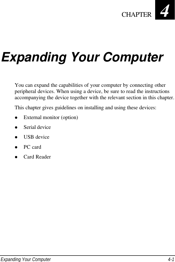  Expanding Your Computer 4-1 Chapter   4  Expanding Your Computer You can expand the capabilities of your computer by connecting other peripheral devices. When using a device, be sure to read the instructions accompanying the device together with the relevant section in this chapter. This chapter gives guidelines on installing and using these devices: l External monitor (option) l Serial device l USB device l PC card l Card Reader   CHAPTER 
