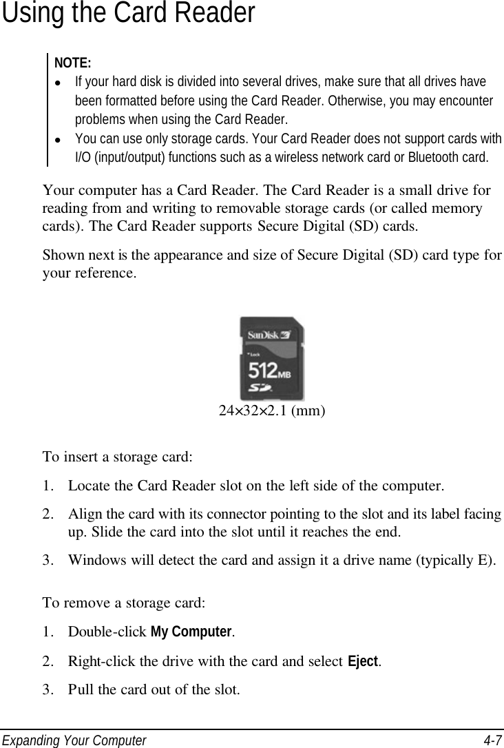  Expanding Your Computer 4-7 Using the Card Reader NOTE: l If your hard disk is divided into several drives, make sure that all drives have been formatted before using the Card Reader. Otherwise, you may encounter problems when using the Card Reader. l You can use only storage cards. Your Card Reader does not support cards with I/O (input/output) functions such as a wireless network card or Bluetooth card.  Your computer has a Card Reader. The Card Reader is a small drive for reading from and writing to removable storage cards (or called memory cards). The Card Reader supports Secure Digital (SD) cards. Shown next is the appearance and size of Secure Digital (SD) card type for your reference.  24×32×2.1 (mm) To insert a storage card: 1. Locate the Card Reader slot on the left side of the computer. 2. Align the card with its connector pointing to the slot and its label facing up. Slide the card into the slot until it reaches the end. 3. Windows will detect the card and assign it a drive name (typically E).  To remove a storage card: 1. Double-click My Computer. 2. Right-click the drive with the card and select Eject. 3. Pull the card out of the slot. 