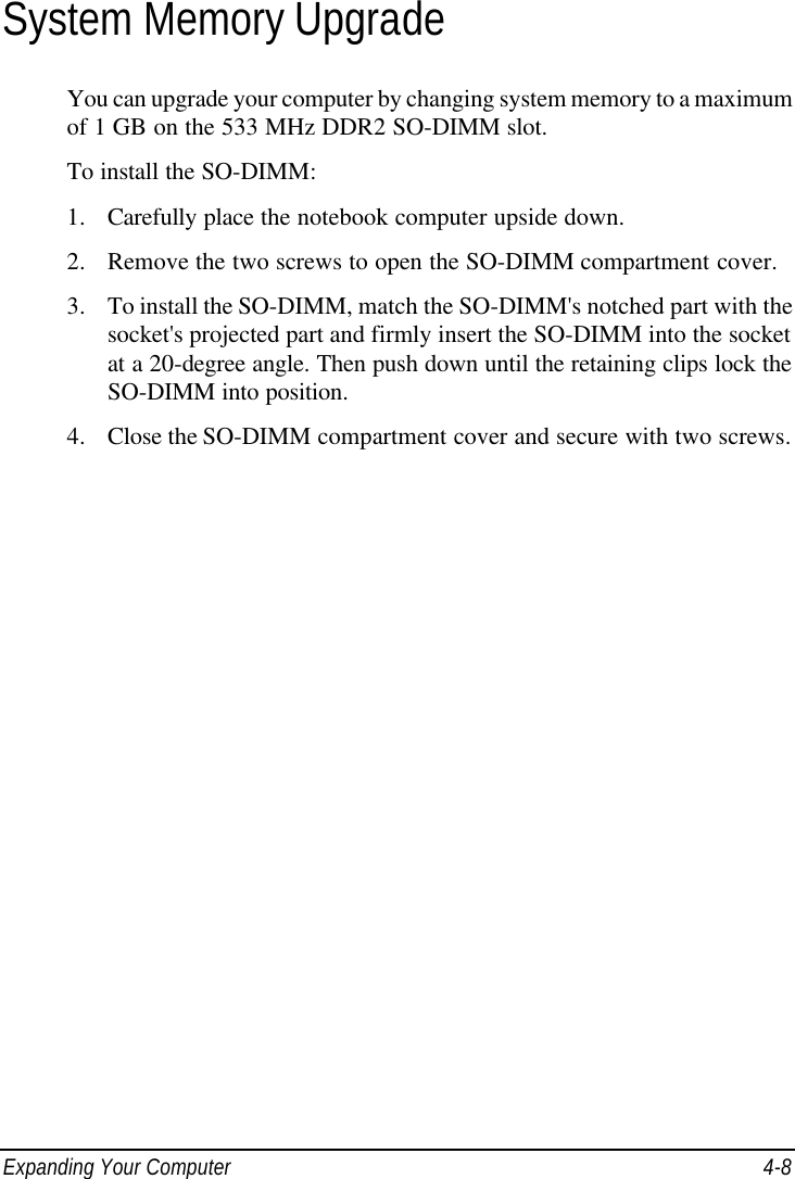  Expanding Your Computer 4-8 System Memory Upgrade You can upgrade your computer by changing system memory to a maximum of 1 GB on the 533 MHz DDR2 SO-DIMM slot. To install the SO-DIMM: 1. Carefully place the notebook computer upside down. 2. Remove the two screws to open the SO-DIMM compartment cover. 3. To install the SO-DIMM, match the SO-DIMM&apos;s notched part with the socket&apos;s projected part and firmly insert the SO-DIMM into the socket at a 20-degree angle. Then push down until the retaining clips lock the SO-DIMM into position. 4. Close the SO-DIMM compartment cover and secure with two screws.  