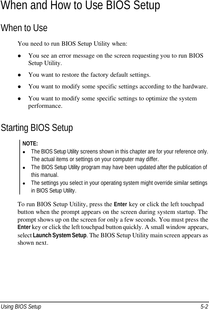  Using BIOS Setup 5-2 When and How to Use BIOS Setup When to Use You need to run BIOS Setup Utility when: l You see an error message on the screen requesting you to run BIOS Setup Utility. l You want to restore the factory default settings. l You want to modify some specific settings according to the hardware. l You want to modify some specific settings to optimize the system performance. Starting BIOS Setup NOTE: l The BIOS Setup Utility screens shown in this chapter are for your reference only. The actual items or settings on your computer may differ. l The BIOS Setup Utility program may have been updated after the publication of this manual. l The settings you select in your operating system might override similar settings in BIOS Setup Utility.  To run BIOS Setup Utility, press the Enter key or click the left touchpad button when the prompt appears on the screen during system startup. The prompt shows up on the screen for only a few seconds. You must press the Enter key or click the left touchpad button quickly. A small window appears, select Launch System Setup. The BIOS Setup Utility main screen appears as shown next. 
