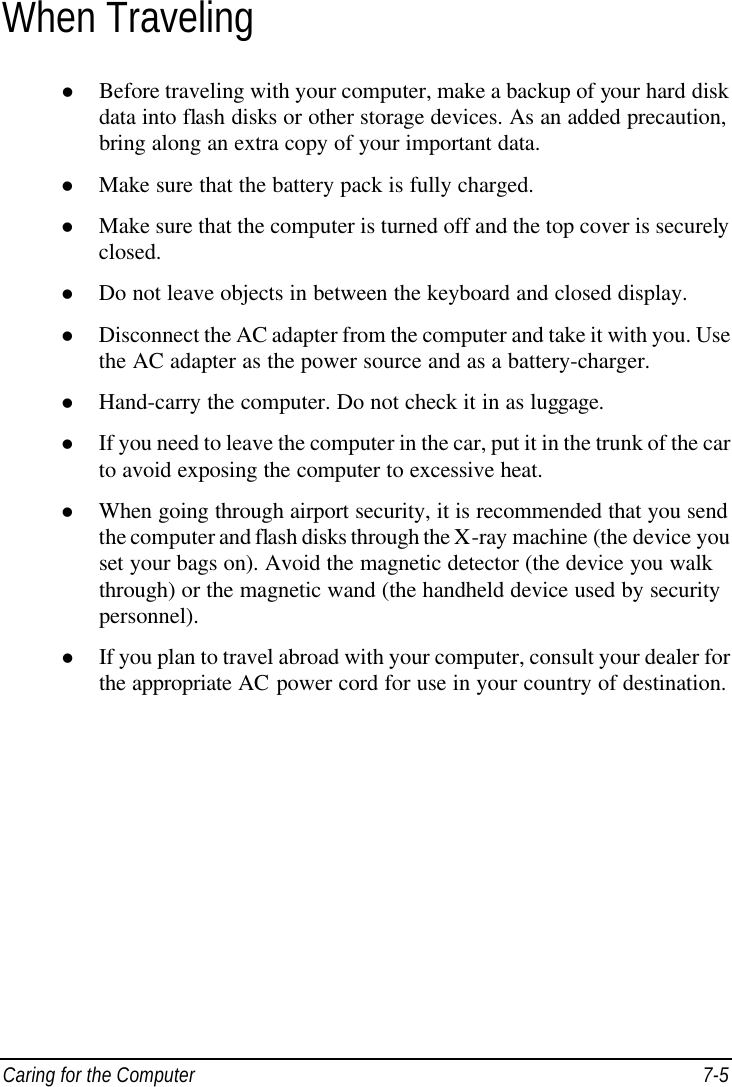  Caring for the Computer 7-5 When Traveling l Before traveling with your computer, make a backup of your hard disk data into flash disks or other storage devices. As an added precaution, bring along an extra copy of your important data. l Make sure that the battery pack is fully charged. l Make sure that the computer is turned off and the top cover is securely closed. l Do not leave objects in between the keyboard and closed display. l Disconnect the AC adapter from the computer and take it with you. Use the AC adapter as the power source and as a battery-charger. l Hand-carry the computer. Do not check it in as luggage. l If you need to leave the computer in the car, put it in the trunk of the car to avoid exposing the computer to excessive heat. l When going through airport security, it is recommended that you send the computer and flash disks through the X-ray machine (the device you set your bags on). Avoid the magnetic detector (the device you walk through) or the magnetic wand (the handheld device used by security personnel). l If you plan to travel abroad with your computer, consult your dealer for the appropriate AC power cord for use in your country of destination.   