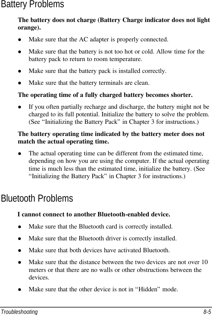  Troubleshooting 8-5 Battery Problems The battery does not charge (Battery Charge indicator does not light orange). l Make sure that the AC adapter is properly connected. l Make sure that the battery is not too hot or cold. Allow time for the battery pack to return to room temperature. l Make sure that the battery pack is installed correctly. l Make sure that the battery terminals are clean. The operating time of a fully charged battery becomes shorter. l If you often partially recharge and discharge, the battery might not be charged to its full potential. Initialize the battery to solve the problem. (See “Initializing the Battery Pack” in Chapter 3 for instructions.) The battery operating time indicated by the battery meter does not match the actual operating time. l The actual operating time can be different from the estimated time, depending on how you are using the computer. If the actual operating time is much less than the estimated time, initialize the battery. (See “Initializing the Battery Pack” in Chapter 3 for instructions.) Bluetooth Problems I cannot connect to another Bluetooth-enabled device. l Make sure that the Bluetooth card is correctly installed. l Make sure that the Bluetooth driver is correctly installed. l Make sure that both devices have activated Bluetooth. l Make sure that the distance between the two devices are not over 10 meters or that there are no walls or other obstructions between the devices. l Make sure that the other device is not in “Hidden” mode. 