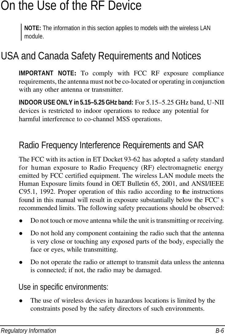  Regulatory Information B-6 On the Use of the RF Device NOTE: The information in this section applies to models with the wireless LAN module. USA and Canada Safety Requirements and Notices IMPORTANT NOTE: To comply with FCC RF exposure compliance requirements, the antenna must not be co-located or operating in conjunction with any other antenna or transmitter. INDOOR USE ONLY in 5.15–5.25 GHz band: For 5.15–5.25 GHz band, U-NII devices is restricted to indoor operations to reduce any potential for harmful interference to co-channel MSS operations.  Radio Frequency Interference Requirements and SAR The FCC with its action in ET Docket 93-62 has adopted a safety standard for human exposure to Radio Frequency (RF) electromagnetic energy emitted by FCC certified equipment. The wireless LAN module meets the Human Exposure limits found in OET Bulletin 65, 2001, and ANSI/IEEE C95.1, 1992. Proper operation of this radio according to the instructions found in this manual will result in exposure substantially below the FCC’s recommended limits. The following safety precautions should be observed: l Do not touch or move antenna while the unit is transmitting or receiving. l Do not hold any component containing the radio such that the antenna is very close or touching any exposed parts of the body, especially the face or eyes, while transmitting. l Do not operate the radio or attempt to transmit data unless the antenna is connected; if not, the radio may be damaged. Use in specific environments: l The use of wireless devices in hazardous locations is limited by the constraints posed by the safety directors of such environments. 