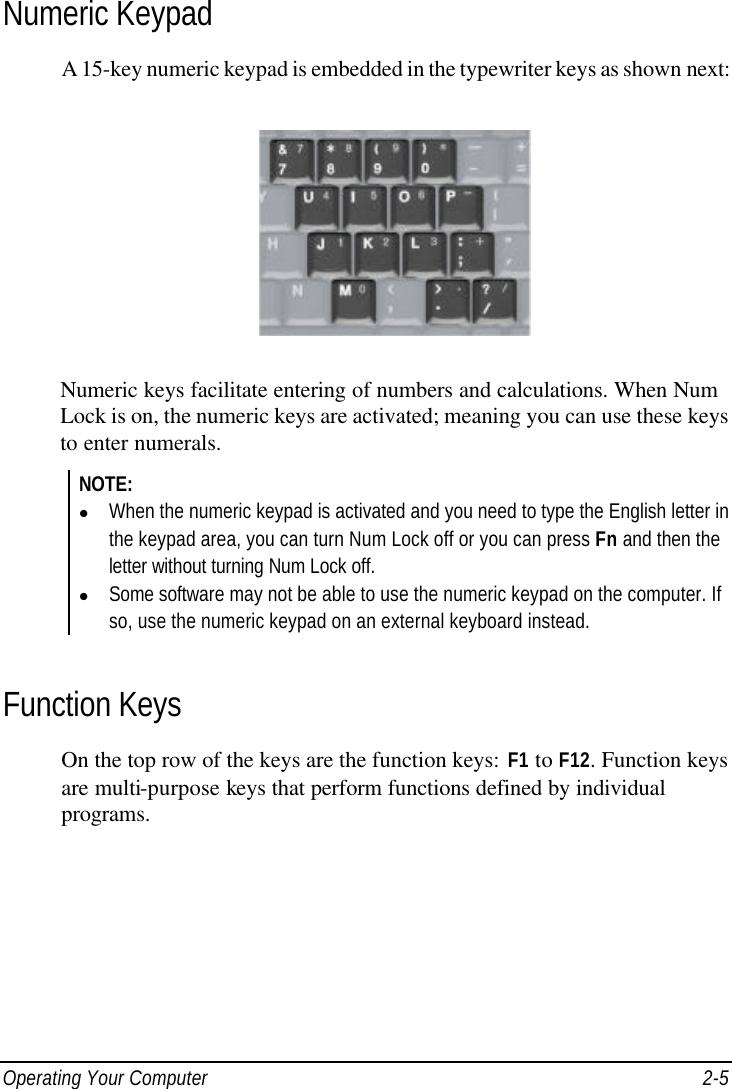  Operating Your Computer 2-5 Numeric Keypad A 15-key numeric keypad is embedded in the typewriter keys as shown next:  Numeric keys facilitate entering of numbers and calculations. When Num Lock is on, the numeric keys are activated; meaning you can use these keys to enter numerals. NOTE: l When the numeric keypad is activated and you need to type the English letter in the keypad area, you can turn Num Lock off or you can press Fn and then the letter without turning Num Lock off. l Some software may not be able to use the numeric keypad on the computer. If so, use the numeric keypad on an external keyboard instead.  Function Keys On the top row of the keys are the function keys: F1 to F12. Function keys are multi-purpose keys that perform functions defined by individual programs. 