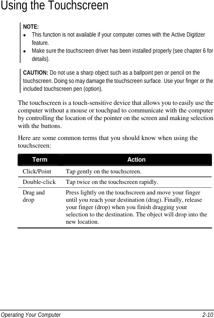  Operating Your Computer 2-10 Using the Touchscreen NOTE: l This function is not available if your computer comes with the Active Digitizer feature. l Make sure the touchscreen driver has been installed properly (see chapter 6 for details).  CAUTION: Do not use a sharp object such as a ballpoint pen or pencil on the touchscreen. Doing so may damage the touchscreen surface. Use your finger or the included touchscreen pen (option).  The touchscreen is a touch-sensitive device that allows you to easily use the computer without a mouse or touchpad to communicate with the computer by controlling the location of the pointer on the screen and making selection with the buttons. Here are some common terms that you should know when using the touchscreen: Term Action Click/Point Tap gently on the touchscreen. Double-click Tap twice on the touchscreen rapidly. Drag and drop Press lightly on the touchscreen and move your finger until you reach your destination (drag). Finally, release your finger (drop) when you finish dragging your selection to the destination. The object will drop into the new location.  