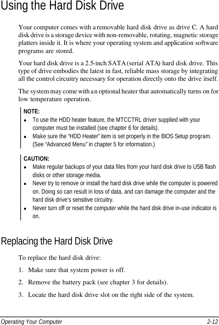  Operating Your Computer 2-12 Using the Hard Disk Drive Your computer comes with a removable hard disk drive as drive C. A hard disk drive is a storage device with non-removable, rotating, magnetic storage platters inside it. It is where your operating system and application software programs are stored. Your hard disk drive is a 2.5-inch SATA (serial ATA) hard disk drive. This type of drive embodies the latest in fast, reliable mass storage by integrating all the control circuitry necessary for operation directly onto the drive itself. The system may come with an optional heater that automatically turns on for low temperature operation. NOTE: l To use the HDD heater feature, the MTCCTRL driver supplied with your computer must be installed (see chapter 6 for details). l Make sure the “HDD Heater” item is set properly in the BIOS Setup program. (See “Advanced Menu” in chapter 5 for information.)  CAUTION: l Make regular backups of your data files from your hard disk drive to USB flash disks or other storage media. l Never try to remove or install the hard disk drive while the computer is powered on. Doing so can result in loss of data, and can damage the computer and the hard disk drive’s sensitive circuitry. l Never turn off or reset the computer while the hard disk drive in-use indicator is on.  Replacing the Hard Disk Drive To replace the hard disk drive: 1. Make sure that system power is off. 2. Remove the battery pack (see chapter 3 for details). 3. Locate the hard disk drive slot on the right side of the system. 