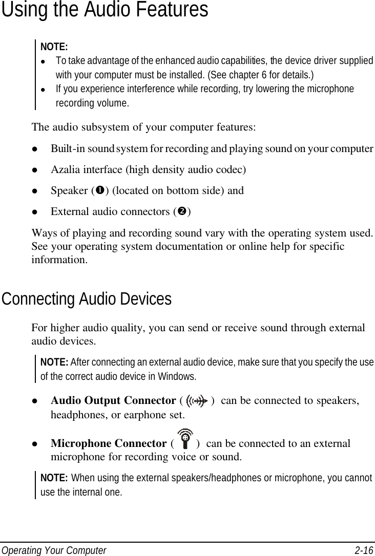  Operating Your Computer 2-16 Using the Audio Features NOTE: l To take advantage of the enhanced audio capabilities, the device driver supplied with your computer must be installed. (See chapter 6 for details.) l If you experience interference while recording, try lowering the microphone recording volume.  The audio subsystem of your computer features: l Built-in sound system for recording and playing sound on your computer l Azalia interface (high density audio codec) l Speaker (Œ) (located on bottom side) and l External audio connectors (•) Ways of playing and recording sound vary with the operating system used. See your operating system documentation or online help for specific information. Connecting Audio Devices For higher audio quality, you can send or receive sound through external audio devices. NOTE: After connecting an external audio device, make sure that you specify the use of the correct audio device in Windows.  l Audio Output Connector (  )  can be connected to speakers, headphones, or earphone set. l Microphone Connector (  )  can be connected to an external microphone for recording voice or sound. NOTE: When using the external speakers/headphones or microphone, you cannot use the internal one.  