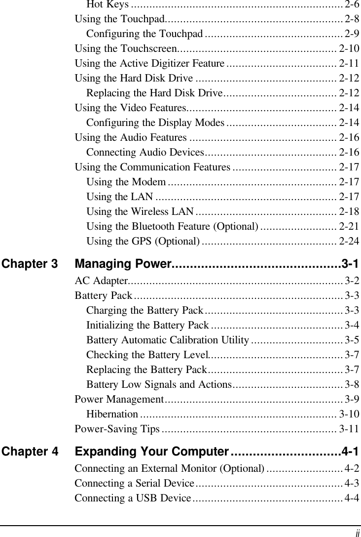  ii Hot Keys .....................................................................2-6 Using the Touchpad..........................................................2-8 Configuring the Touchpad .............................................2-9 Using the Touchscreen.................................................... 2-10 Using the Active Digitizer Feature .................................... 2-11 Using the Hard Disk Drive .............................................. 2-12 Replacing the Hard Disk Drive..................................... 2-12 Using the Video Features................................................. 2-14 Configuring the Display Modes .................................... 2-14 Using the Audio Features ................................................ 2-16 Connecting Audio Devices........................................... 2-16 Using the Communication Features .................................. 2-17 Using the Modem ....................................................... 2-17 Using the LAN ........................................................... 2-17 Using the Wireless LAN .............................................. 2-18 Using the Bluetooth Feature (Optional) ......................... 2-21 Using the GPS (Optional) ............................................ 2-24 Chapter 3 Managing Power..............................................3-1 AC Adapter......................................................................3-2 Battery Pack....................................................................3-3 Charging the Battery Pack.............................................3-3 Initializing the Battery Pack ...........................................3-4 Battery Automatic Calibration Utility ..............................3-5 Checking the Battery Level............................................3-7 Replacing the Battery Pack............................................3-7 Battery Low Signals and Actions....................................3-8 Power Management..........................................................3-9 Hibernation ................................................................ 3-10 Power-Saving Tips ......................................................... 3-11 Chapter 4 Expanding Your Computer..............................4-1 Connecting an External Monitor (Optional).........................4-2 Connecting a Serial Device................................................4-3 Connecting a USB Device.................................................4-4 