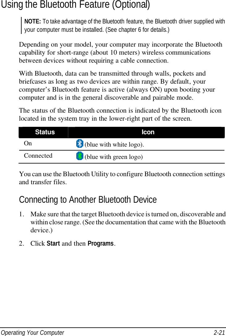  Operating Your Computer 2-21 Using the Bluetooth Feature (Optional) NOTE: To take advantage of the Bluetooth feature, the Bluetooth driver supplied with your computer must be installed. (See chapter 6 for details.)  Depending on your model, your computer may incorporate the Bluetooth capability for short-range (about 10 meters) wireless communications between devices without requiring a cable connection. With Bluetooth, data can be transmitted through walls, pockets and briefcases as long as two devices are within range. By default, your computer’s Bluetooth feature is active (always ON) upon booting your computer and is in the general discoverable and pairable mode. The status of the Bluetooth connection is indicated by the Bluetooth icon located in the system tray in the lower-right part of the screen. Status Icon On  (blue with white logo). Connected  (blue with green logo)  You can use the Bluetooth Utility to configure Bluetooth connection settings and transfer files. Connecting to Another Bluetooth Device 1. Make sure that the target Bluetooth device is turned on, discoverable and within close range. (See the documentation that came with the Bluetooth device.) 2. Click Start and then Programs. 