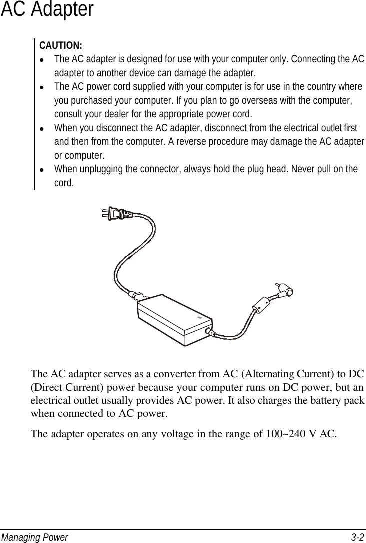  Managing Power 3-2 AC Adapter CAUTION: l The AC adapter is designed for use with your computer only. Connecting the AC adapter to another device can damage the adapter. l The AC power cord supplied with your computer is for use in the country where you purchased your computer. If you plan to go overseas with the computer, consult your dealer for the appropriate power cord. l When you disconnect the AC adapter, disconnect from the electrical outlet first and then from the computer. A reverse procedure may damage the AC adapter or computer. l When unplugging the connector, always hold the plug head. Never pull on the cord.  The AC adapter serves as a converter from AC (Alternating Current) to DC (Direct Current) power because your computer runs on DC power, but an electrical outlet usually provides AC power. It also charges the battery pack when connected to AC power. The adapter operates on any voltage in the range of 100~240 V AC. 