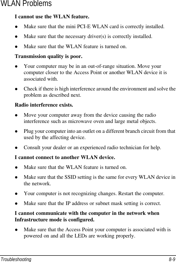  Troubleshooting 8-9 WLAN Problems I cannot use the WLAN feature. l Make sure that the mini PCI-E WLAN card is correctly installed. l Make sure that the necessary driver(s) is correctly installed. l Make sure that the WLAN feature is turned on. Transmission quality is poor. l Your computer may be in an out-of-range situation. Move your computer closer to the Access Point or another WLAN device it is associated with. l Check if there is high interference around the environment and solve the problem as described next. Radio interference exists. l Move your computer away from the device causing the radio interference such as microwave oven and large metal objects. l Plug your computer into an outlet on a different branch circuit from that used by the affecting device. l Consult your dealer or an experienced radio technician for help. I cannot connect to another WLAN device. l Make sure that the WLAN feature is turned on. l Make sure that the SSID setting is the same for every WLAN device in the network. l Your computer is not recognizing changes. Restart the computer. l Make sure that the IP address or subnet mask setting is correct. I cannot communicate with the computer in the network when Infrastructure mode is configured. l Make sure that the Access Point your computer is associated with is powered on and all the LEDs are working properly. 
