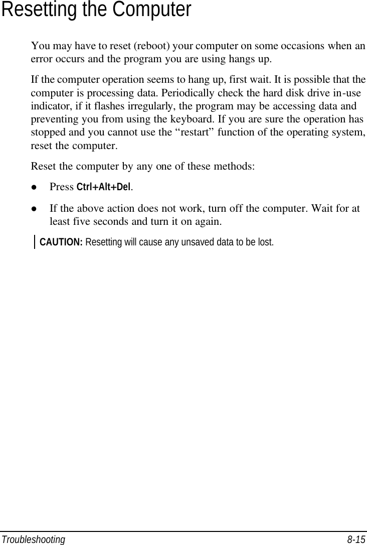  Troubleshooting 8-15 Resetting the Computer You may have to reset (reboot) your computer on some occasions when an error occurs and the program you are using hangs up. If the computer operation seems to hang up, first wait. It is possible that the computer is processing data. Periodically check the hard disk drive in-use indicator, if it flashes irregularly, the program may be accessing data and preventing you from using the keyboard. If you are sure the operation has stopped and you cannot use the “restart” function of the operating system, reset the computer. Reset the computer by any one of these methods: l Press Ctrl+Alt+Del. l If the above action does not work, turn off the computer. Wait for at least five seconds and turn it on again. CAUTION: Resetting will cause any unsaved data to be lost.  