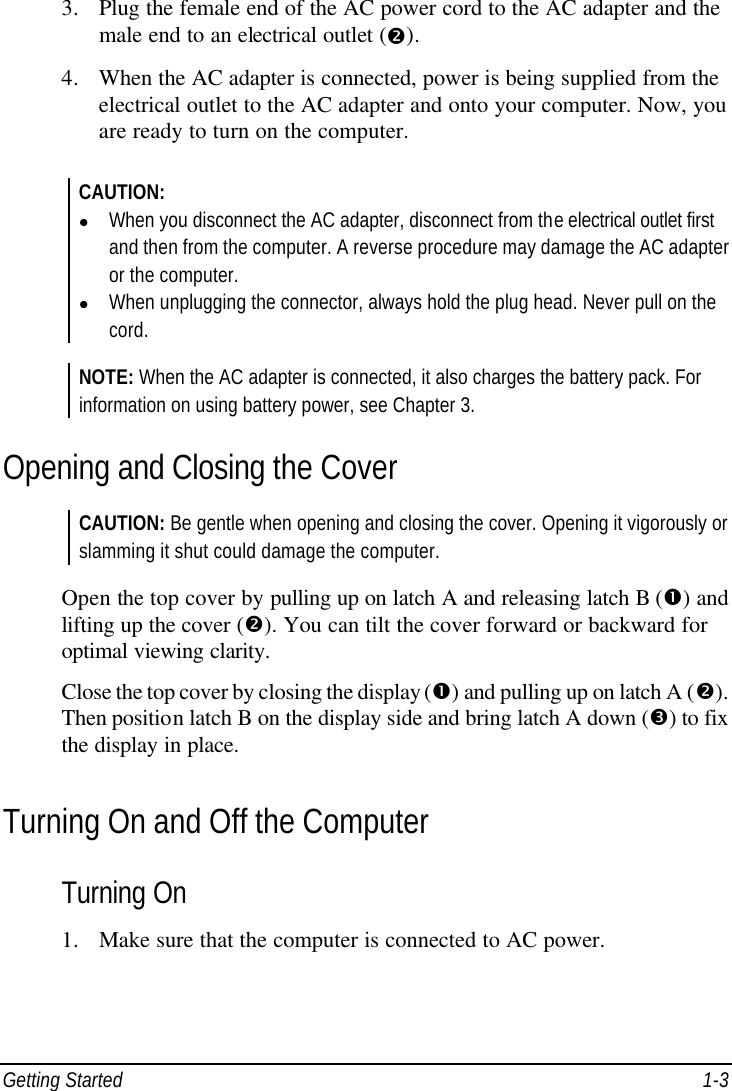  Getting Started 1-3 3. Plug the female end of the AC power cord to the AC adapter and the male end to an electrical outlet (•). 4. When the AC adapter is connected, power is being supplied from the electrical outlet to the AC adapter and onto your computer. Now, you are ready to turn on the computer.  CAUTION: l When you disconnect the AC adapter, disconnect from the electrical outlet first and then from the computer. A reverse procedure may damage the AC adapter or the computer. l When unplugging the connector, always hold the plug head. Never pull on the cord.  NOTE: When the AC adapter is connected, it also charges the battery pack. For information on using battery power, see Chapter 3. Opening and Closing the Cover CAUTION: Be gentle when opening and closing the cover. Opening it vigorously or slamming it shut could damage the computer.  Open the top cover by pulling up on latch A and releasing latch B (Œ) and lifting up the cover (•). You can tilt the cover forward or backward for optimal viewing clarity. Close the top cover by closing the display (Œ) and pulling up on latch A (•). Then position latch B on the display side and bring latch A down (Ž) to fix the display in place. Turning On and Off the Computer Turning On 1. Make sure that the computer is connected to AC power. 