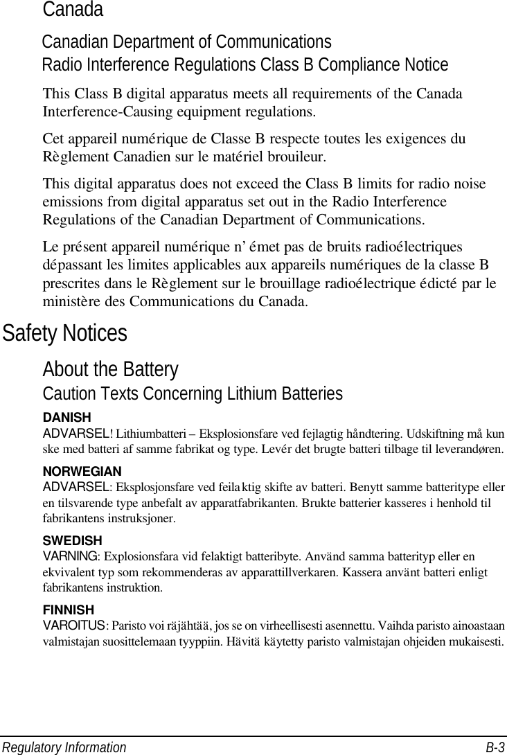  Regulatory Information B-3 Canada Canadian Department of Communications Radio Interference Regulations Class B Compliance Notice This Class B digital apparatus meets all requirements of the Canada Interference-Causing equipment regulations. Cet appareil numérique de Classe B respecte toutes les exigences du Règlement Canadien sur le matériel brouileur. This digital apparatus does not exceed the Class B limits for radio noise emissions from digital apparatus set out in the Radio Interference Regulations of the Canadian Department of Communications. Le présent appareil numérique n’émet pas de bruits radioélectriques dépassant les limites applicables aux appareils numériques de la classe B prescrites dans le Règlement sur le brouillage radioélectrique édicté par le ministère des Communications du Canada. Safety Notices About the Battery Caution Texts Concerning Lithium Batteries DANISH ADVARSEL! Lithiumbatteri – Eksplosionsfare ved fejlagtig håndtering. Udskiftning må kun ske med batteri af samme fabrikat og type. Levér det brugte batteri tilbage til leverandøren. NORWEGIAN ADVARSEL: Eksplosjonsfare ved feilaktig skifte av batteri. Benytt samme batteritype eller en tilsvarende type anbefalt av apparatfabrikanten. Brukte batterier kasseres i henhold til fabrikantens instruksjoner. SWEDISH VARNING: Explosionsfara vid felaktigt batteribyte. Använd samma batterityp eller en ekvivalent typ som rekommenderas av apparattillverkaren. Kassera använt batteri enligt fabrikantens instruktion. FINNISH VAROITUS: Paristo voi räjähtää, jos se on virheellisesti asennettu. Vaihda paristo ainoastaan valmistajan suosittelemaan tyyppiin. Hävitä käytetty paristo valmistajan ohjeiden mukaisesti. 