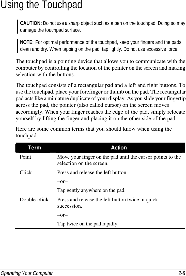  Operating Your Computer 2-8 Using the Touchpad CAUTION: Do not use a sharp object such as a pen on the touchpad. Doing so may damage the touchpad surface.  NOTE: For optimal performance of the touchpad, keep your fingers and the pads clean and dry. When tapping on the pad, tap lightly. Do not use excessive force.  The touchpad is a pointing device that allows you to communicate with the computer by controlling the location of the pointer on the screen and making selection with the buttons. The touchpad consists of a rectangular pad and a left and right buttons. To use the touchpad, place your forefinger or thumb on the pad. The rectangular pad acts like a miniature duplicate of your display. As you slide your fingertip across the pad, the pointer (also called cursor) on the screen moves accordingly. When your finger reaches the edge of the pad, simply relocate yourself by lifting the finger and placing it on the other side of the pad. Here are some common terms that you should know when using the touchpad: Term Action Point Move your finger on the pad until the cursor points to the selection on the screen. Click Press and release the left button. –or– Tap gently anywhere on the pad. Double-click Press and release the left button twice in quick succession. –or– Tap twice on the pad rapidly. 