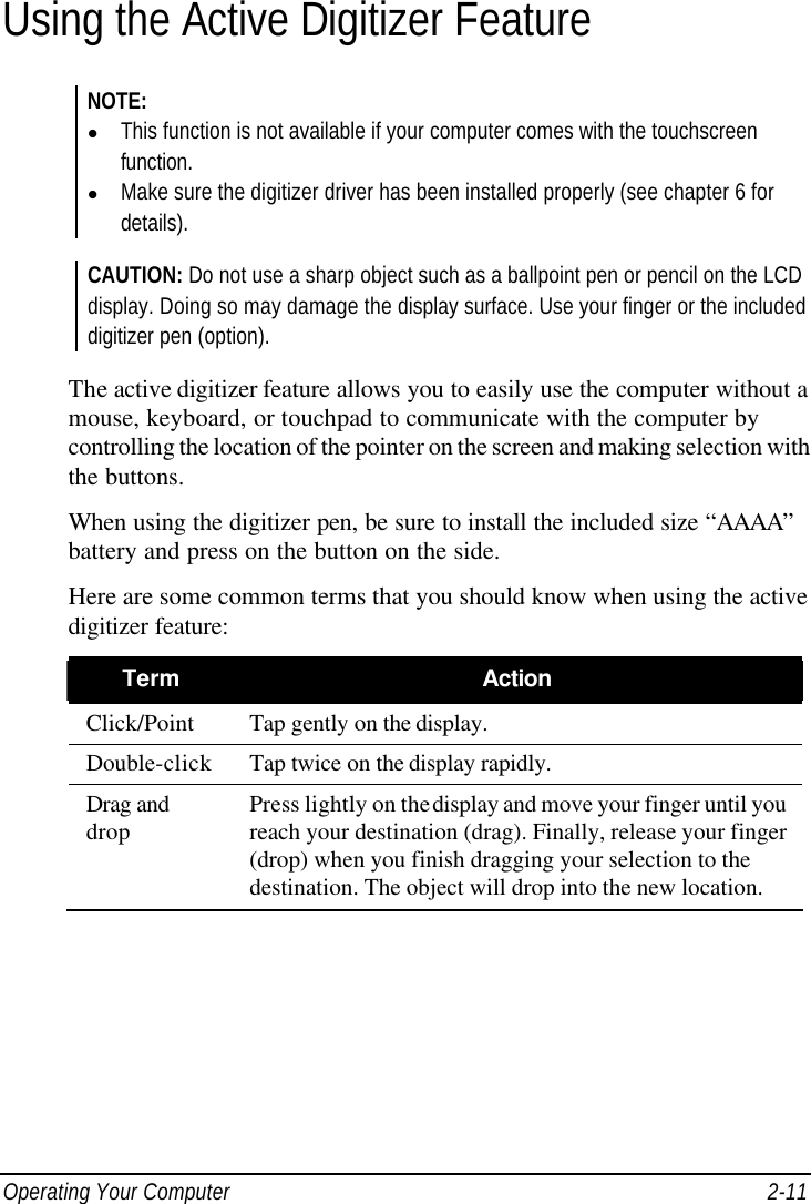  Operating Your Computer 2-11 Using the Active Digitizer Feature NOTE: l This function is not available if your computer comes with the touchscreen function. l Make sure the digitizer driver has been installed properly (see chapter 6 for details).  CAUTION: Do not use a sharp object such as a ballpoint pen or pencil on the LCD display. Doing so may damage the display surface. Use your finger or the included digitizer pen (option).  The active digitizer feature allows you to easily use the computer without a mouse, keyboard, or touchpad to communicate with the computer by controlling the location of the pointer on the screen and making selection with the buttons. When using the digitizer pen, be sure to install the included size “AAAA” battery and press on the button on the side. Here are some common terms that you should know when using the active digitizer feature: Term Action Click/Point Tap gently on the display. Double-click Tap twice on the display rapidly. Drag and drop Press lightly on the display and move your finger until you reach your destination (drag). Finally, release your finger (drop) when you finish dragging your selection to the destination. The object will drop into the new location.  