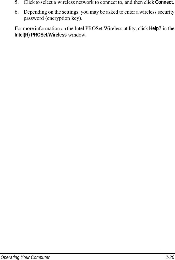  Operating Your Computer 2-20 5. Click to select a wireless network to connect to, and then click Connect. 6. Depending on the settings, you may be asked to enter a wireless security password (encryption key). For more information on the Intel PROSet Wireless utility, click Help? in the Intel(R) PROSet/Wireless window. 