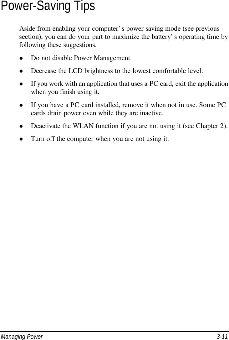  Managing Power 3-11 Power-Saving Tips Aside from enabling your computer’s power saving mode (see previous section), you can do your part to maximize the battery’s operating time by following these suggestions. l Do not disable Power Management. l Decrease the LCD brightness to the lowest comfortable level. l If you work with an application that uses a PC card, exit the application when you finish using it. l If you have a PC card installed, remove it when not in use. Some PC cards drain power even while they are inactive. l Deactivate the WLAN function if you are not using it (see Chapter 2). l Turn off the computer when you are not using it.  