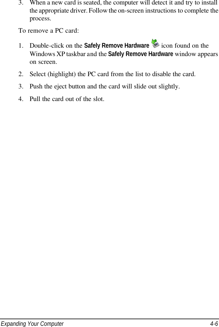  Expanding Your Computer 4-6 3. When a new card is seated, the computer will detect it and try to install the appropriate driver. Follow the on-screen instructions to complete the process. To remove a PC card: 1. Double-click on the Safely Remove Hardware  icon found on the Windows XP taskbar and the Safely Remove Hardware window appears on screen. 2. Select (highlight) the PC card from the list to disable the card. 3. Push the eject button and the card will slide out slightly. 4. Pull the card out of the slot.  