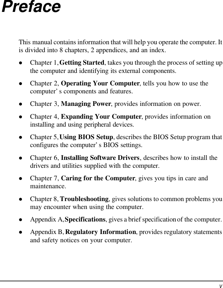  v Preface This manual contains information that will help you operate the computer. It is divided into 8 chapters, 2 appendices, and an index. l Chapter 1, Getting Started, takes you through the process of setting up the computer and identifying its external components. l Chapter 2, Operating Your Computer, tells you how to use the computer’s components and features. l Chapter 3, Managing Power, provides information on power. l Chapter 4, Expanding Your Computer, provides information on installing and using peripheral devices. l Chapter 5, Using BIOS Setup, describes the BIOS Setup program that configures the computer’s BIOS settings. l Chapter 6, Installing Software Drivers, describes how to install the drivers and utilities supplied with the computer. l Chapter 7, Caring for the Computer, gives you tips in care and maintenance. l Chapter 8, Troubleshooting, gives solutions to common problems you may encounter when using the computer. l Appendix A, Specifications, gives a brief specification of the computer. l Appendix B, Regulatory Information, provides regulatory statements and safety notices on your computer. 