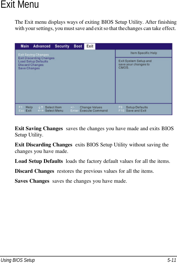  Using BIOS Setup 5-11 Exit Menu The Exit menu displays ways of exiting BIOS Setup Utility. After finishing with your settings, you must save and exit so that the changes can take effect.  Exit Saving Changes  saves the changes you have made and exits BIOS Setup Utility. Exit Discarding Changes  exits BIOS Setup Utility without saving the changes you have made. Load Setup Defaults  loads the factory default values for all the items. Discard Changes  restores the previous values for all the items. Saves Changes  saves the changes you have made.  