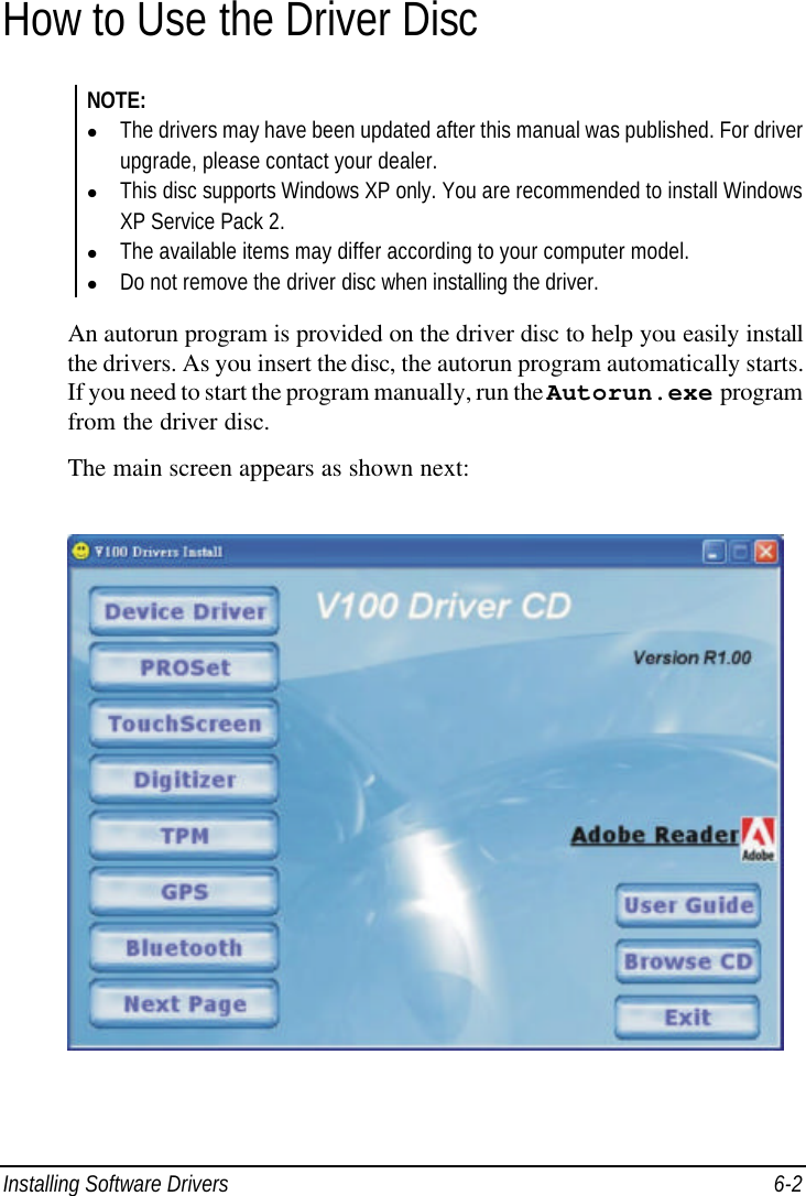  Installing Software Drivers 6-2 How to Use the Driver Disc NOTE: l The drivers may have been updated after this manual was published. For driver upgrade, please contact your dealer. l This disc supports Windows XP only. You are recommended to install Windows XP Service Pack 2. l The available items may differ according to your computer model. l Do not remove the driver disc when installing the driver.  An autorun program is provided on the driver disc to help you easily install the drivers. As you insert the disc, the autorun program automatically starts. If you need to start the program manually, run the Autorun.exe program from the driver disc. The main screen appears as shown next:  