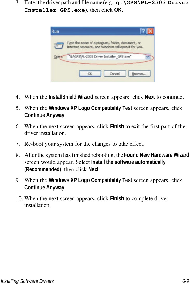  Installing Software Drivers 6-9 3. Enter the driver path and file name (e.g., g:\GPS\PL-2303 Driver Installer_GPS.exe), then click OK.  4. When the InstallShield Wizard screen appears, click Next to continue. 5. When the Windows XP Logo Compatibility Test screen appears, click Continue Anyway. 6. When the next screen appears, click Finish to exit the first part of the driver installation. 7. Re-boot your system for the changes to take effect. 8. After the system has finished rebooting, the Found New Hardware Wizard screen would appear. Select Install the software automatically (Recommended), then click Next. 9. When the Windows XP Logo Compatibility Test screen appears, click Continue Anyway. 10. When the next screen appears, click Finish to complete driver installation.  