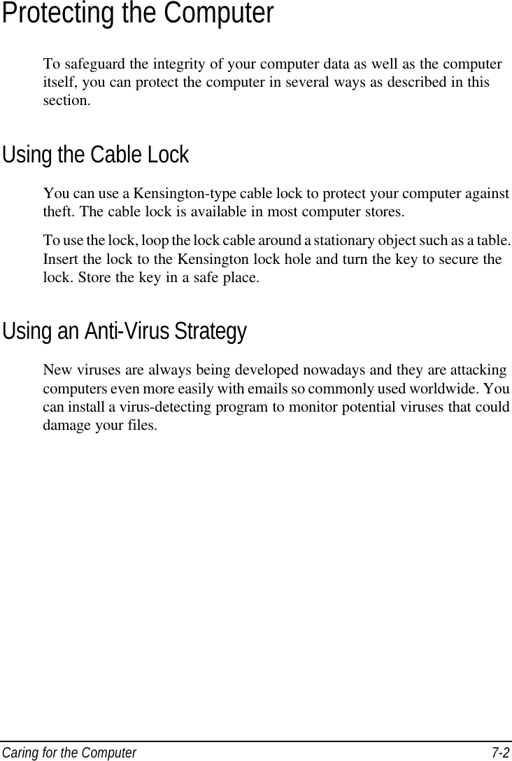  Caring for the Computer 7-2 Protecting the Computer To safeguard the integrity of your computer data as well as the computer itself, you can protect the computer in several ways as described in this section. Using the Cable Lock You can use a Kensington-type cable lock to protect your computer against theft. The cable lock is available in most computer stores. To use the lock, loop the lock cable around a stationary object such as a table. Insert the lock to the Kensington lock hole and turn the key to secure the lock. Store the key in a safe place. Using an Anti-Virus Strategy New viruses are always being developed nowadays and they are attacking computers even more easily with emails so commonly used worldwide. You can install a virus-detecting program to monitor potential viruses that could damage your files.  