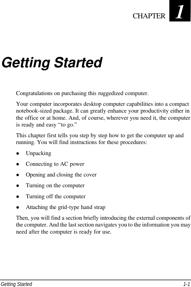  Getting Started 1-1 Chapter   1  Getting Started Congratulations on purchasing this ruggedized computer. Your computer incorporates desktop computer capabilities into a compact notebook-sized package. It can greatly enhance your productivity either in the office or at home. And, of course, wherever you need it, the computer is ready and easy “to go.” This chapter first tells you step by step how to get the computer up and running. You will find instructions for these procedures: l Unpacking l Connecting to AC power l Opening and closing the cover l Turning on the computer l Turning off the computer l Attaching the grid-type hand strap Then, you will find a section briefly introducing the external components of the computer. And the last section navigates you to the information you may need after the computer is ready for use.  CHAPTER 