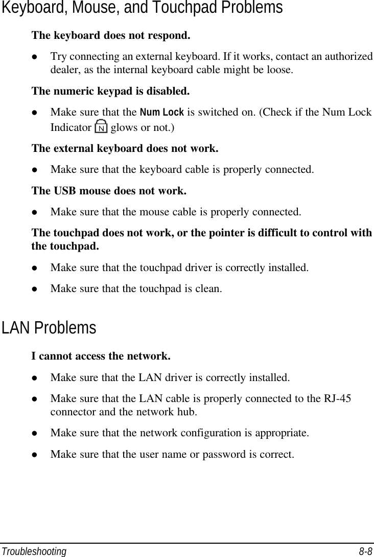  Troubleshooting 8-8 Keyboard, Mouse, and Touchpad Problems The keyboard does not respond. l Try connecting an external keyboard. If it works, contact an authorized dealer, as the internal keyboard cable might be loose. The numeric keypad is disabled. l Make sure that the Num Lock is switched on. (Check if the Num Lock Indicator   glows or not.) The external keyboard does not work. l Make sure that the keyboard cable is properly connected. The USB mouse does not work. l Make sure that the mouse cable is properly connected. The touchpad does not work, or the pointer is difficult to control with the touchpad. l Make sure that the touchpad driver is correctly installed. l Make sure that the touchpad is clean. LAN Problems I cannot access the network. l Make sure that the LAN driver is correctly installed. l Make sure that the LAN cable is properly connected to the RJ-45 connector and the network hub. l Make sure that the network configuration is appropriate. l Make sure that the user name or password is correct. 