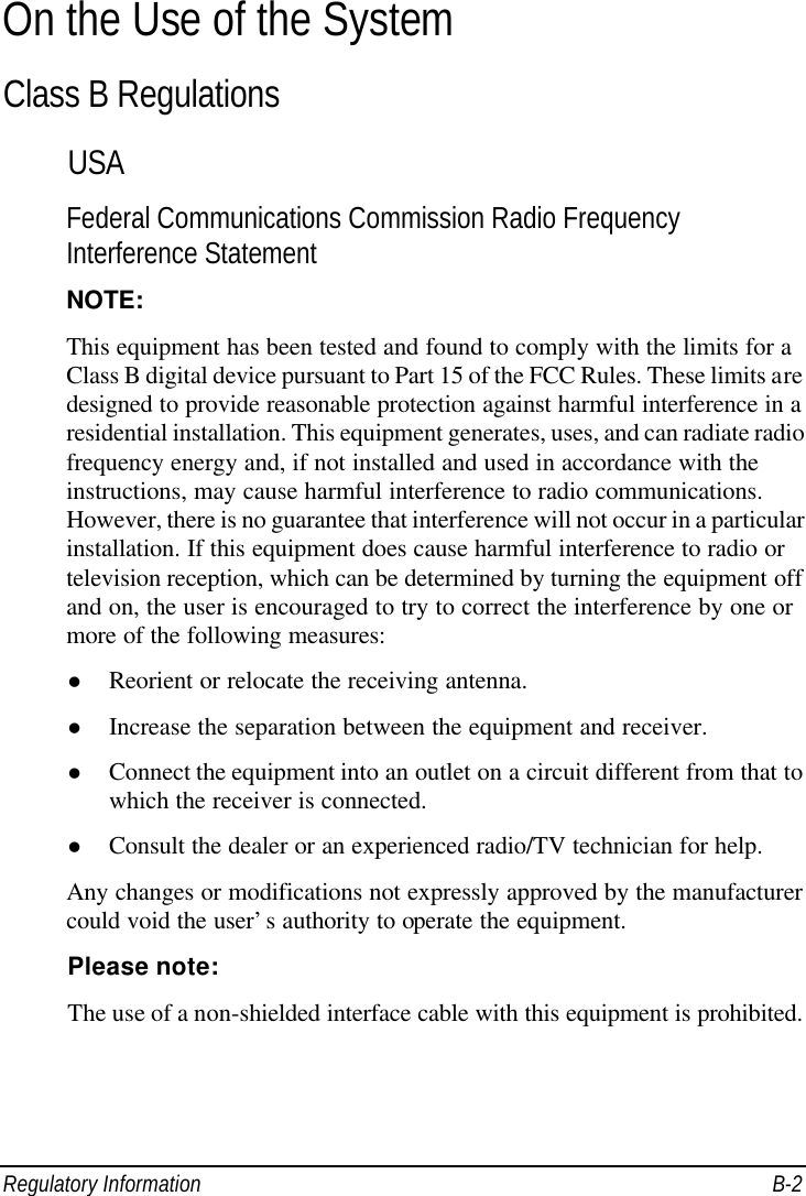  Regulatory Information B-2 On the Use of the System Class B Regulations USA Federal Communications Commission Radio Frequency Interference Statement NOTE: This equipment has been tested and found to comply with the limits for a Class B digital device pursuant to Part 15 of the FCC Rules. These limits are designed to provide reasonable protection against harmful interference in a residential installation. This equipment generates, uses, and can radiate radio frequency energy and, if not installed and used in accordance with the instructions, may cause harmful interference to radio communications. However, there is no guarantee that interference will not occur in a particular installation. If this equipment does cause harmful interference to radio or television reception, which can be determined by turning the equipment off and on, the user is encouraged to try to correct the interference by one or more of the following measures: l Reorient or relocate the receiving antenna. l Increase the separation between the equipment and receiver. l Connect the equipment into an outlet on a circuit different from that to which the receiver is connected. l Consult the dealer or an experienced radio/TV technician for help. Any changes or modifications not expressly approved by the manufacturer could void the user’s authority to operate the equipment. Please note: The use of a non-shielded interface cable with this equipment is prohibited.  