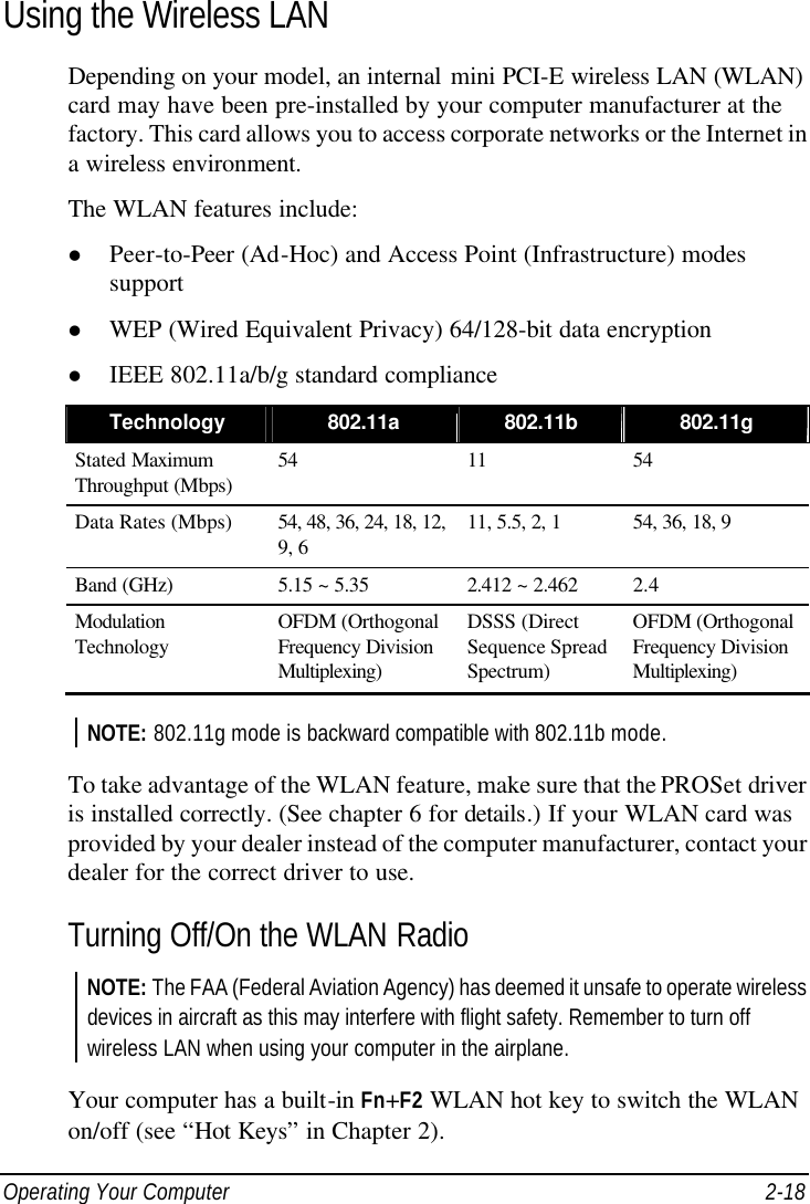  Operating Your Computer 2-18 Using the Wireless LAN Depending on your model, an internal mini PCI-E wireless LAN (WLAN) card may have been pre-installed by your computer manufacturer at the factory. This card allows you to access corporate networks or the Internet in a wireless environment. The WLAN features include: l Peer-to-Peer (Ad-Hoc) and Access Point (Infrastructure) modes support l WEP (Wired Equivalent Privacy) 64/128-bit data encryption l IEEE 802.11a/b/g standard compliance Technology 802.11a 802.11b 802.11g Stated Maximum Throughput (Mbps) 54 11 54 Data Rates (Mbps) 54, 48, 36, 24, 18, 12, 9, 6 11, 5.5, 2, 1 54, 36, 18, 9 Band (GHz) 5.15 ~ 5.35 2.412 ~ 2.462 2.4 Modulation Technology OFDM (Orthogonal Frequency Division Multiplexing) DSSS (Direct Sequence Spread Spectrum) OFDM (Orthogonal Frequency Division Multiplexing)  NOTE: 802.11g mode is backward compatible with 802.11b mode.  To take advantage of the WLAN feature, make sure that the PROSet driver is installed correctly. (See chapter 6 for details.) If your WLAN card was provided by your dealer instead of the computer manufacturer, contact your dealer for the correct driver to use. Turning Off/On the WLAN Radio NOTE: The FAA (Federal Aviation Agency) has deemed it unsafe to operate wireless devices in aircraft as this may interfere with flight safety. Remember to turn off wireless LAN when using your computer in the airplane.  Your computer has a built-in Fn+F2 WLAN hot key to switch the WLAN on/off (see “Hot Keys” in Chapter 2). 