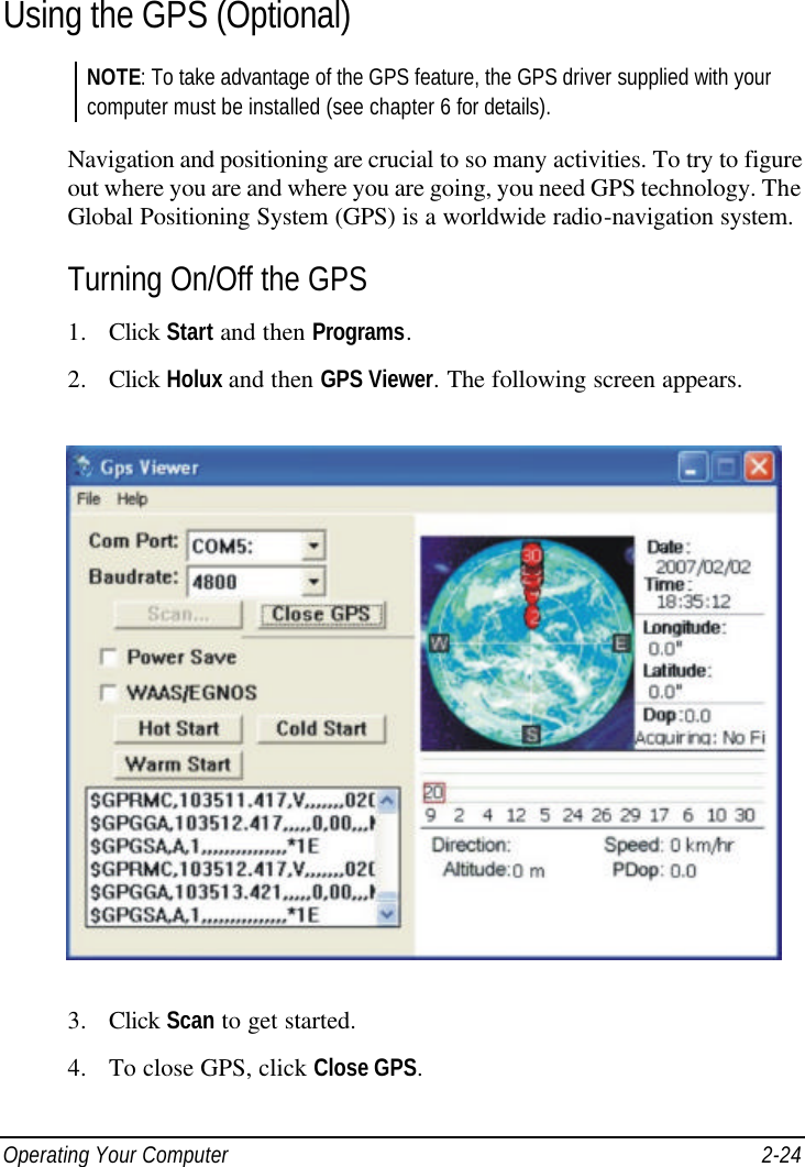  Operating Your Computer 2-24 Using the GPS (Optional) NOTE: To take advantage of the GPS feature, the GPS driver supplied with your computer must be installed (see chapter 6 for details).  Navigation and positioning are crucial to so many activities. To try to figure out where you are and where you are going, you need GPS technology. The Global Positioning System (GPS) is a worldwide radio-navigation system. Turning On/Off the GPS 1. Click Start and then Programs. 2. Click Holux and then GPS Viewer. The following screen appears.  3. Click Scan to get started. 4. To close GPS, click Close GPS. 