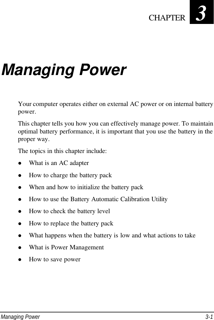  Managing Power 3-1 Chapter   3  Managing Power Your computer operates either on external AC power or on internal battery power. This chapter tells you how you can effectively manage power. To maintain optimal battery performance, it is important that you use the battery in the proper way. The topics in this chapter include: l What is an AC adapter l How to charge the battery pack l When and how to initialize the battery pack l How to use the Battery Automatic Calibration Utility l How to check the battery level l How to replace the battery pack l What happens when the battery is low and what actions to take l What is Power Management l How to save power  CHAPTER 