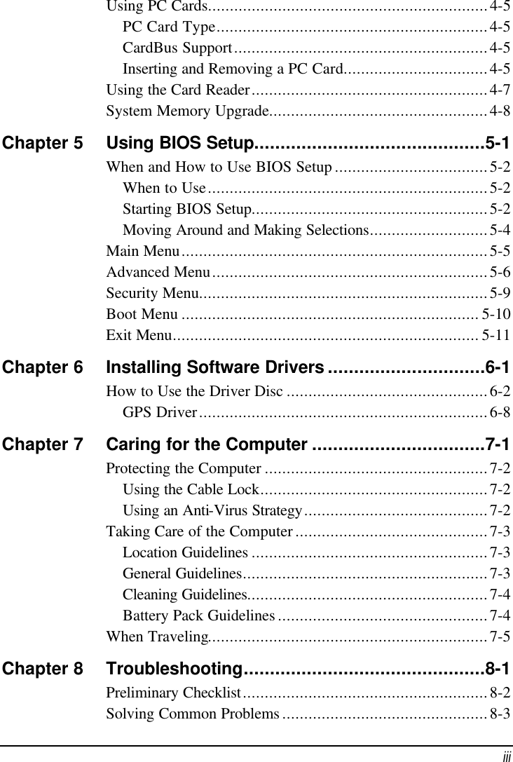  iii Using PC Cards................................................................4-5 PC Card Type..............................................................4-5 CardBus Support..........................................................4-5 Inserting and Removing a PC Card.................................4-5 Using the Card Reader......................................................4-7 System Memory Upgrade..................................................4-8 Chapter 5 Using BIOS Setup............................................5-1 When and How to Use BIOS Setup ...................................5-2 When to Use................................................................5-2 Starting BIOS Setup......................................................5-2 Moving Around and Making Selections...........................5-4 Main Menu......................................................................5-5 Advanced Menu...............................................................5-6 Security Menu..................................................................5-9 Boot Menu .................................................................... 5-10 Exit Menu...................................................................... 5-11 Chapter 6 Installing Software Drivers ..............................6-1 How to Use the Driver Disc ..............................................6-2 GPS Driver..................................................................6-8 Chapter 7 Caring for the Computer .................................7-1 Protecting the Computer ...................................................7-2 Using the Cable Lock....................................................7-2 Using an Anti-Virus Strategy..........................................7-2 Taking Care of the Computer ............................................7-3 Location Guidelines ......................................................7-3 General Guidelines........................................................7-3 Cleaning Guidelines.......................................................7-4 Battery Pack Guidelines ................................................7-4 When Traveling................................................................7-5 Chapter 8 Troubleshooting..............................................8-1 Preliminary Checklist........................................................8-2 Solving Common Problems ...............................................8-3 