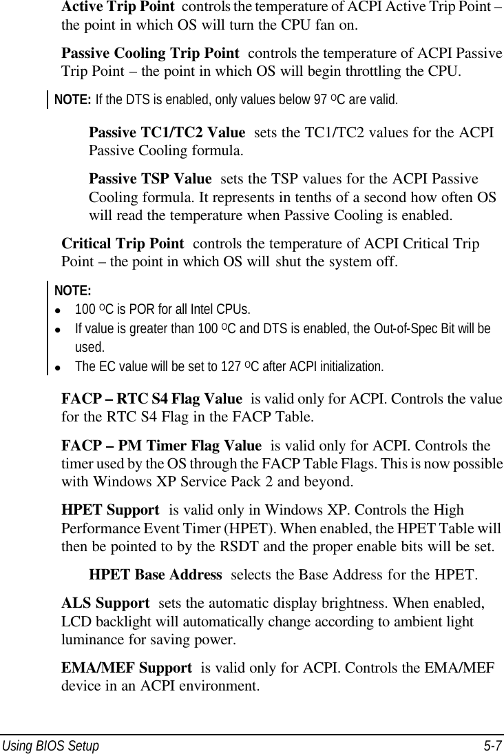  Using BIOS Setup 5-7 Active Trip Point  controls the temperature of ACPI Active Trip Point – the point in which OS will turn the CPU fan on. Passive Cooling Trip Point  controls the temperature of ACPI Passive Trip Point – the point in which OS will begin throttling the CPU. NOTE: If the DTS is enabled, only values below 97 OC are valid.  Passive TC1/TC2 Value  sets the TC1/TC2 values for the ACPI Passive Cooling formula. Passive TSP Value  sets the TSP values for the ACPI Passive Cooling formula. It represents in tenths of a second how often OS will read the temperature when Passive Cooling is enabled. Critical Trip Point  controls the temperature of ACPI Critical Trip Point – the point in which OS will shut the system off. NOTE: l 100 OC is POR for all Intel CPUs. l If value is greater than 100 OC and DTS is enabled, the Out-of-Spec Bit will be used. l The EC value will be set to 127 OC after ACPI initialization.  FACP – RTC S4 Flag Value  is valid only for ACPI. Controls the value for the RTC S4 Flag in the FACP Table. FACP – PM Timer Flag Value  is valid only for ACPI. Controls the timer used by the OS through the FACP Table Flags. This is now possible with Windows XP Service Pack 2 and beyond. HPET Support  is valid only in Windows XP. Controls the High Performance Event Timer (HPET). When enabled, the HPET Table will then be pointed to by the RSDT and the proper enable bits will be set. HPET Base Address  selects the Base Address for the HPET. ALS Support  sets the automatic display brightness. When enabled, LCD backlight will automatically change according to ambient light luminance for saving power. EMA/MEF Support  is valid only for ACPI. Controls the EMA/MEF device in an ACPI environment. 