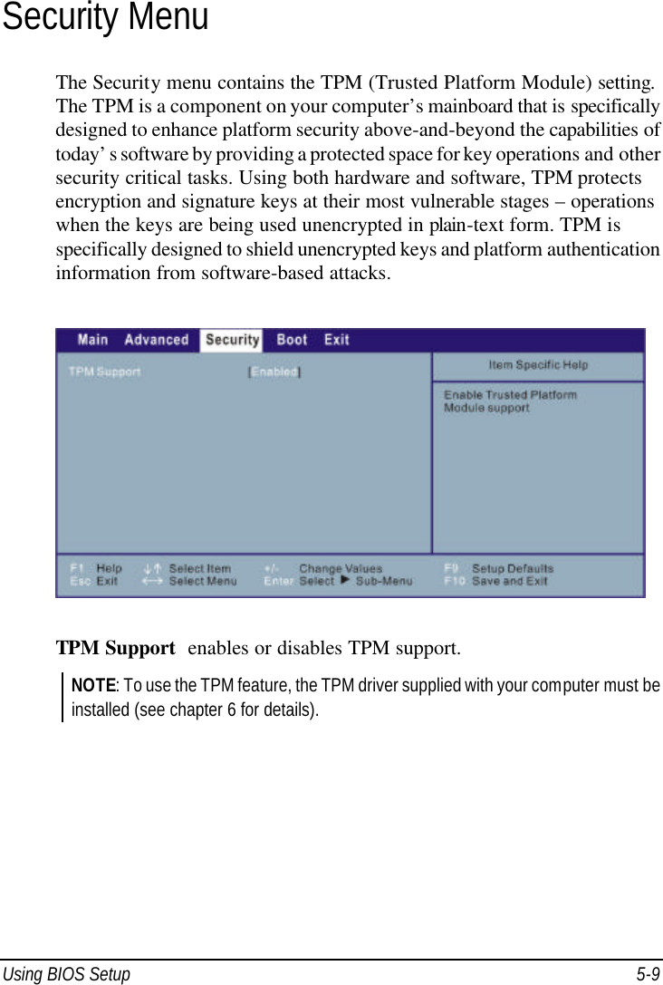  Using BIOS Setup 5-9 Security Menu The Security menu contains the TPM (Trusted Platform Module) setting. The TPM is a component on your computer’s mainboard that is specifically designed to enhance platform security above-and-beyond the capabilities of today’s software by providing a protected space for key operations and other security critical tasks. Using both hardware and software, TPM protects encryption and signature keys at their most vulnerable stages – operations when the keys are being used unencrypted in plain-text form. TPM is specifically designed to shield unencrypted keys and platform authentication information from software-based attacks.  TPM Support  enables or disables TPM support. NOTE: To use the TPM feature, the TPM driver supplied with your computer must be installed (see chapter 6 for details).    