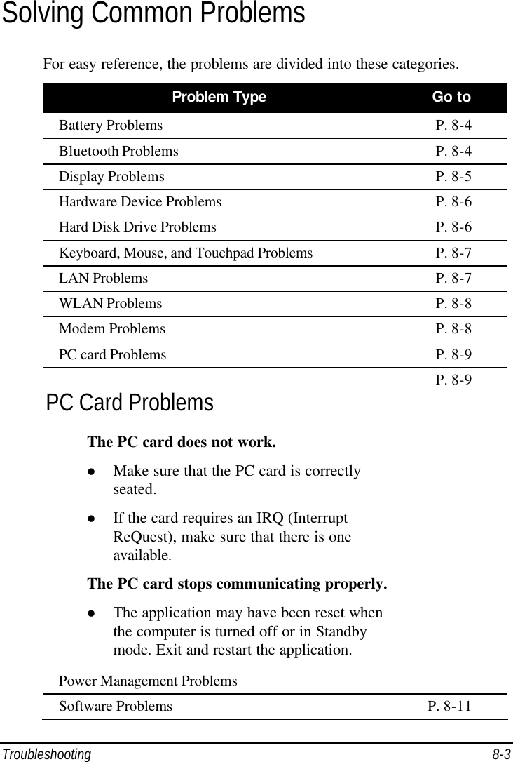  Troubleshooting 8-3 Solving Common Problems For easy reference, the problems are divided into these categories. Problem Type Go to Battery Problems P. 8-4 Bluetooth Problems P. 8-4 Display Problems P. 8-5 Hardware Device Problems P. 8-6 Hard Disk Drive Problems P. 8-6 Keyboard, Mouse, and Touchpad Problems P. 8-7 LAN Problems P. 8-7 WLAN Problems P. 8-8 Modem Problems P. 8-8 PC card Problems P. 8-9 PC Card Problems The PC card does not work. l Make sure that the PC card is correctly seated. l If the card requires an IRQ (Interrupt ReQuest), make sure that there is one available. The PC card stops communicating properly. l The application may have been reset when the computer is turned off or in Standby mode. Exit and restart the application. Power Management Problems P. 8-9 Software Problems P. 8-11 