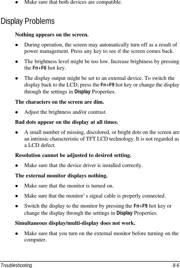  Troubleshooting 8-6 l Make sure that both devices are compatible. Display Problems Nothing appears on the screen. l During operation, the screen may automatically turn off as a result of power management. Press any key to see if the screen comes back. l The brightness level might be too low. Increase brightness by pressing the Fn+F6 hot key. l The display output might be set to an external device. To switch the display back to the LCD, press the Fn+F9 hot key or change the display through the settings in Display Properties. The characters on the screen are dim. l Adjust the brightness and/or contrast. Bad dots appear on the display at all times. l A small number of missing, discolored, or bright dots on the screen are an intrinsic characteristic of TFT LCD technology. It is not regarded as a LCD defect. Resolution cannot be adjusted to desired setting. l Make sure that the device driver is installed correctly. The external monitor displays nothing. l Make sure that the monitor is turned on. l Make sure that the monitor’s signal cable is properly connected. l Switch the display to the monitor by pressing the Fn+F9 hot key or change the display through the settings in Display Properties. Simultaneous display/multi-display does not work. l Make sure that you turn on the external monitor before turning on the computer. 