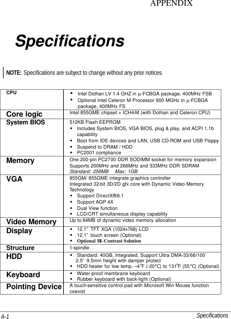   Specifications A-1 APPENDIX Specifications NOTE: Specifications are subject to change without any prior notices.  CPU • Intel Dothan LV 1.4 GHZ in µ-FCBGA package, 400MHz FSB  • Optional Intel Celeron M Processor 900 MGHz in µ-FCBGA package, 400MHz FS Core logic   Intel 855GME chipset + ICH4-M (with Dothan and Celeron CPU) System BIOS 512KB Flash EEPROM • Includes System BIOS, VGA BIOS, plug &amp; play, and ACPI 1.1b capability • Boot from IDE devices and LAN, USB CD-ROM and USB Floppy • Suspend to DRAM / HDD • PC2001 compliance Memory One 200-pin PC2700 DDR SODIMM socket for memory expansion Supports 200MHz and 266MHz and 333MHz DDR SDRAM Standard: 256MB   Max: 1GB VGA 855GM/ 855GME integrate graphics controller Integrated 32-bit 3D/2D gfx core with Dynamic Video Memory Technology • Support DirectX® 8.1 • Support AGP 4X • Dual View function • LCD/CRT simultaneous display capability Video Memory Up to 64MB of dynamic video memory allocation Display   • 12.1” TFT XGA (1024x768) LCD • 12.1” touch screen (Optional) • Optional Hi-Contrast Solution Structure 1-spindle HDD • Standard: 40GB, Integrated, Support Ultra DMA-33/66/100 2.5” 9.5mm height with damper protect • HDD heater for low temp. –4oF (-20℃) to 131oF (55℃) (Optional) Keyboard • Water-proof membrane keyboard • Rubber keyboard with back-light (Optional) Pointing Device A touch-sensitive control pad with Microsoft Win Mouse function coexist   