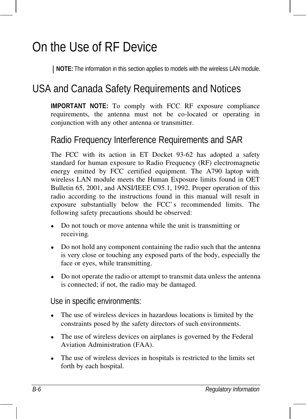  B-6 Regulatory Information On the Use of RF Device NOTE: The information in this section applies to models with the wireless LAN module. USA and Canada Safety Requirements and Notices IMPORTANT NOTE: To comply with FCC RF exposure compliance requirements, the antenna must not be co-located or operating in conjunction with any other antenna or transmitter. Radio Frequency Interference Requirements and SAR The FCC with its action in ET Docket 93-62 has adopted a safety standard for human exposure to Radio Frequency (RF) electromagnetic energy emitted by FCC certified equipment. The  A790 laptop with wireless LAN module meets the Human Exposure limits found in OET Bulletin 65, 2001, and ANSI/IEEE C95.1, 1992. Proper operation of this radio according to the instructions found in this manual will result in exposure substantially below the FCC’s recommended limits. The following safety precautions should be observed: l Do not touch or move antenna while the unit is transmitting or receiving. l Do not hold any component containing the radio such that the antenna is very close or touching any exposed parts of the body, especially the face or eyes, while transmitting. l Do not operate the radio or attempt to transmit data unless the antenna is connected; if not, the radio may be damaged. Use in specific environments: l The use of wireless devices in hazardous locations is limited by the constraints posed by the safety directors of such environments. l The use of wireless devices on airplanes is governed by the Federal Aviation Administration (FAA). l The use of wireless devices in hospitals is restricted to the limits set forth by each hospital. 