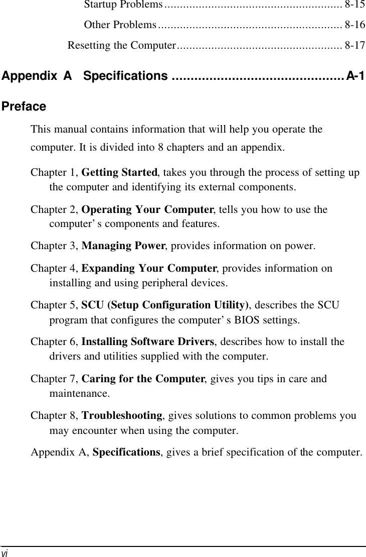      vi  Startup Problems......................................................... 8-15 Other Problems........................................................... 8-16 Resetting the Computer..................................................... 8-17 Appendix A  Specifications ..............................................A-1 Preface This manual contains information that will help you operate the computer. It is divided into 8 chapters and an appendix. Chapter 1, Getting Started, takes you through the process of setting up the computer and identifying its external components. Chapter 2, Operating Your Computer, tells you how to use the computer’s components and features. Chapter 3, Managing Power, provides information on power. Chapter 4, Expanding Your Computer, provides information on installing and using peripheral devices. Chapter 5, SCU (Setup Configuration Utility), describes the SCU program that configures the computer’s BIOS settings. Chapter 6, Installing Software Drivers, describes how to install the drivers and utilities supplied with the computer. Chapter 7, Caring for the Computer, gives you tips in care and maintenance. Chapter 8, Troubleshooting, gives solutions to common problems you may encounter when using the computer. Appendix A, Specifications, gives a brief specification of the computer. 