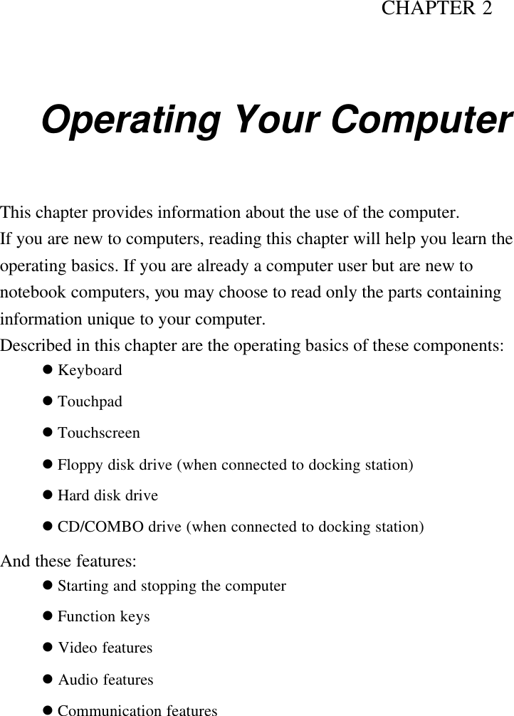 CHAPTER 2   Operating Your Computer This chapter provides information about the use of the computer. If you are new to computers, reading this chapter will help you learn the operating basics. If you are already a computer user but are new to notebook computers, you may choose to read only the parts containing information unique to your computer. Described in this chapter are the operating basics of these components: l Keyboard l Touchpad l Touchscreen   l Floppy disk drive (when connected to docking station) l Hard disk drive l CD/COMBO drive (when connected to docking station) And these features: l Starting and stopping the computer l Function keys l Video features l Audio features l Communication features 